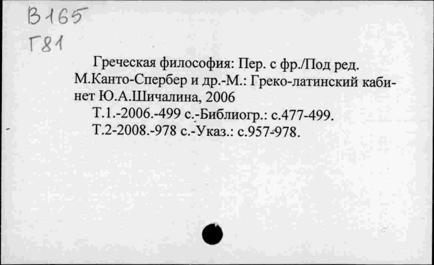 ﻿Греческая философия: Пер. с фр./Под ред.
М.Канто-Спербер и др.-М.: Греко-латинский кабинет Ю.А.Шичалина, 2006
Т.1.-2006.-499 с.-Библиогр.: с.477-499.
Т.2-2008.-978 с.-Указ.: с.957-978.